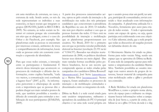 em uma metáfora de estrutura, no caso, a     A partir dos processos caracterizados aci-            que o usuário possa criar um perfil, ter ami-
     estrutura de rede. Sendo assim, os nós da    ma, optou-se pelo estudo da interação e da            gos, participar de comunidades, enviar con-
     rede representariam os indivíduo e suas      mobilização nas redes dos três principais             teúdo e ficar atualizado com informações
     conexões, os laços sociais que integram os   candidatos que concorreram à presidência              da campanha. A plataforma utilizada foi o
     grupos (DONATH, Judith in RECUERO,           da República no ano de 2010. O trabalho               Noosfero, ferramenta open source para cria-
     2009). No entanto, as redes sociais na In-   não tem por objetivo analisar o uso que as            ção de redes sociais. A rede é apresentada
     ternet só existem porque são construídas     pessoas fizeram das redes. O foco está na             como um espaço de apoio, ou seja, quem
     em sites que as abrigam, como é o caso do    possibilidade de interação e mobilização              participa está colaborando com esse objeti-
     Orkut e do Facebook, por exemplo. São        que as plataformas proporcionaram aos                 vo. Cabe salientar, ainda, que a rede propõe
     plataformas onde as pessoas se encontram     usuários. No Brasil, 2010 foi o primeiro              que todas as discussões ali surgidas possam
     por interesses comuns, ambientes de troca    ano em que se permitiu veicular publicidade           ser debatidas dentro do site.
     e compartilhamento de informações, locais    eleitoral na Internet (resolução 23.191 na lei
     onde as pessoas estão em constante cons-     nº 9.504/97). Baseados nas eleições norte-            O Movimento Marina foi criado na plata-
     trução e expressão de identidades.           americanas de 2008, os políticos decidiram            forma para redes sociais Ning, sendo um
                                                  buscar seus eleitores no meio digital. Das            espaço que se aproxima do Dilma na Rede.
90   Para que essas redes existam, a interação    mais variadas formas escolhidas pelos po-             É uma rede de campanha apenas para mili-
     entre os participantes é fundamental. É      líticos brasileiros, fez-se um recorte que            tantes e simpatizantes da candidata Marina
     através dessa interação que acontecem os     compreende apenas as redes criadas pelas              Silva. Também possibilita ao usuário inte-
     processos de viralização e difusão das in-   campanhas dos candidatos Dilma Rousseff               ragir com outros através de grupos de in-
     formações, como explica Santaella, “cada     (dilmanarede.com.br), José Serra (redemobiliza.com.   teresse, buscar material de campanha para
     vez menos, a comunicação está confinada      br) e Marina Silva (movmarina.com.br). Nestes         criar mobilização online e offline e produzir
     a lugares fixos” (2007, p.25). As informa-   espaços, foram analisados os processos de             seu conteúdo.
     ções percorrem o ciberespaço de acordo       interação e de mobilização estimulados e
     com a importância que as pessoas dão e       disseminados entre os integrantes da rede.            A Rede Mobiliza foi criada em plataforma
     podem chegar aos mais variados pontos da                                                           WordPress e, como o próprio nome alerta,
     rede, que também possibilita a reunião e     Dilma na Rede é a rede social criada para             serve de espaço para o militante ou simpa-
     difusão de conteúdo para estimular a mo-     unir usuários simpatizantes, militantes e             tizante buscar informações sobre a campa-
     bilização de seus participantes (JENKINS,    apoiadores da candidata do PT. O principal            nha de José Serra e, a partir de então, mo-
     2009).                                       objetivo é ter uma rede social própria em             bilizar-se on e offline. O forte da rede é o blog
 