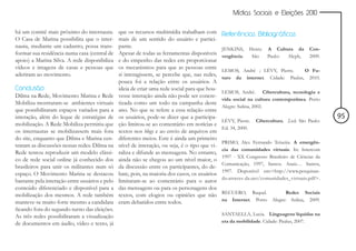 Mídias Sociais e Eleições 2010


há um comitê mais próximo do internauta.        que os recursos multimídia trabalham com        Referências Bibliográficas
O Casa de Marina possibilita que o inter-       mais de um sentido do usuário e partici-
nauta, mediante um cadastro, possa trans-       pante.                                          JENKINS,     Henry. A Cultura da         Con-
formar sua residência numa casa (central de     Apesar de todas as ferramentas disponíveis      vergência.    São   Paulo: Aleph,        2009.
apoio) a Marina Silva. A rede disponibiliza     e do empenho das redes em proporcionar
vídeos e imagens de casas e pessoas que         os mecanismos para que as pessoas entre
                                                                                                LEMOS, André ; LÉVY, Pierre.     O Fu-
aderiram ao movimento.                          si interagissem, se percebe que, nas redes,
                                                                                                turo da internet. Cidade: Paulus, 2010.
                                                pouca foi a relação entre os usuários. A
Conclusão                                       ideia de criar uma rede social para que hou-
                                                                                                LEMOS, André. Cibercultura, tecnologia e
Dilma na Rede, Movimento Marina e Rede          vesse interação ainda não pode ser concre-
                                                                                                vida social na cultura contemporânea. Porto
Mobiliza mostraram-se ambientes virtuais        tizada como um todo na campanha deste
                                                                                                Alegre: Sulina, 2002.
que possibilitaram espaços variados para a      ano. No que se refere a essa relação entre
interação, além do leque de estratégias de      os usuários, pode-se dizer que a participa-                                                      95
                                                                                                LÉVY, Pierre.   Cibercultura. 2.ed. São Paulo:
mobilização. A Rede Mobiliza permitiu que       ção limitou-se ao comentário em notícias e
                                                                                                Ed. 34, 2000.
os internautas se mobilizassem mais fora        textos nos blogs e ao envio de arquivos em
do site, enquanto que Dilma e Marina cen-       diferentes meios. Este é ainda um primeiro
                                                                                                PRIMO, Alex Fernando Teixeira. A emergên-
traram as discussões nessas redes. Dilma na     nível de interação, ou seja, é o tipo que vi-
                                                                                                cia das comunidades virtuais. In: Intercom
Rede tentou reproduzir um modelo clássi-        raliza e difunde as mensagens. No entanto,
                                                                                                1997 - XX Congresso Brasileiro de Ciências da
co de rede social online já conhecido dos       ainda não se chegou ao um nível maior, o
                                                                                                Comunicação, 1997, Santos. Anais… Santos,
brasileiros para unir os militantes num só      da discussão entre os participantes, do de-
                                                                                                1997. Disponível em:<http://www.pesquisan-
espaço. O Movimento Marina se destacou          bate, pois, na maioria dos casos, os usuários
                                                                                                do.atraves-da.net/comunidades_virtuais.pdf>.
bastante pela interação entre usuários e pelo   limitaram-se ao comentário para o autor
conteúdo diferenciado e disponível para a       das mensagens ou para os personagens dos
                                                                                                RECUERO, Raquel.              Redes Sociais
mobilização dos mesmos. A rede também           textos, com elogios ou opiniões que não
                                                                                                na Internet. Porto     Alegre: Sulina, 2009.
manteve-se muito forte mesmo a candidata        eram debatidos entre todos.
ficando fora do segundo turno das eleições.
As três redes possibilitaram a visualização                                                     SANTAELLA, Lucia. Linguagens líquidas na
de documentos em áudio, vídeo e texto, já                                                       era da mobilidade. Cidade: Paulus, 2007.
 