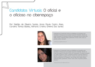 Candidatos Virtuais: O oficial e
o oficioso no ciberespaço

Por Natália de Oliveira Santos, Anna Paula Castro Alves,
Carolina Tomaz Batista, Adriana Cristina Omena Dos Santos


                                              Graduanda em Comunicação Social com Habilitação em Jornalismo pela
                                              Faculdade de Educação da Universidade Federal de Uberlândia. Membro do
                                              grupo de pesquisa em Interfaces Sociais da Comunicação, que investiga sobre
                                              mídias, eleições, marketing político, plataformas virtuais e redes sociais em
                                              períodos políticos eleitorais.

                                              nataliasantoscs@hotmail.com




                                              Graduanda em Comunicação Social com Habilitação em Jornalismo pela
                                              Faculdade de Educação da Universidade Federal de Uberlândia. Membro do
                                              Grupo de pesquisa em Interfaces Sociais da Comunicação e do grupo de pesquisa
                                              em Análise de Discurso Crítica e Linguística Sistêmico-Funcional. Bolsista de
                                              Iniciação Científica no projeto “Os usos e funções do jornal e da internet nas
                                              eleições presidenciais em Uberlândia”, que investiga sobre mídias, eleições,
                                              marketing político, plataformas virtuais e redes sociais em períodos políticos
                                              eleitorais.

                                              annapaulacastroalves@hotmail.com
 