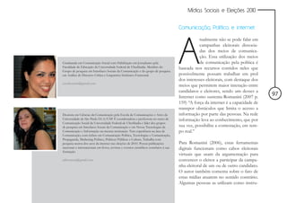 Mídias Sociais e Eleições 2010


                                                                                        Comunicação, Política e internet




                                                                                        A
                                                                                                   tualmente não se pode falar em
                                                                                                   campanhas eleitorais dissocia-
                                                                                                   das dos meios de comunica-
                                                                                                   ção. Essa utilização dos meios
Graduanda em Comunicação Social com Habilitação em Jornalismo pela                                 de comunicação pela política é
Faculdade de Educação da Universidade Federal de Uberlândia. Membro do                  baseada nos recursos contidos neles que
Grupo de pesquisa em Interfaces Sociais da Comunicação e do grupo de pesquisa
em Análise de Discurso Crítica e Linguística Sistêmico-Funcional.                       possivelmente possam trabalhar em prol
                                                                                        dos interesses eleitorais, com destaque dos
caroltomazb@gmail.com
                                                                                        meios que permitem maior interação entre
                                                                                        candidatos e eleitores, sendo um desses a
                                                                                        Internet como sustenta Romanini (2007 p.
                                                                                                                                      97
                                                                                        159) “A força da internet é a capacidade de
                                                                                        transpor obstáculos que limita o acesso a
Doutora em Ciências da Comunicação pela Escola de Comunicações e Artes da               informação por parte das pessoas. Na rede
Universidade de São Paulo ECA/USP. É coordenadora e professora no curso de              informação leva ao conhecimento, que por
Comunicação Social da Universidade Federal de Uberlândia e líder dos grupos
de pesquisa em Interfaces Socais da Comunicação e em Novas Tecnologias da               sua vez, possibilita a contestação, em tem-
Comunicação e Informação na mesma instituição. Tem experiência na área de               po real.”
Comunicação, com ênfase em Comunicação Política, Tecnologias e Comunicação,
Propaganda, Marketing Político, Políticas Públicas e Cultura. Trabalha com
pesquisa acerca dos usos da internet nas eleições de 2010. Possui publicações           Para Romanini (2006), estas ferramentas
nacionais e internacionais em livros, revistas e eventos científicos correlatos à sua   digitais funcionam como cabos eleitorais
formação.
                                                                                        virtuais que usam da argumentação para
adriomena@gmail.com                                                                     convencer o eleitor a participar da campa-
                                                                                        nha eleitoral de um ou de outro candidato.
                                                                                        O autor também comenta sobre o fato de
                                                                                        estas mídias atuarem no sentido contrário.
                                                                                        Algumas pessoas as utilizam como instru-
 