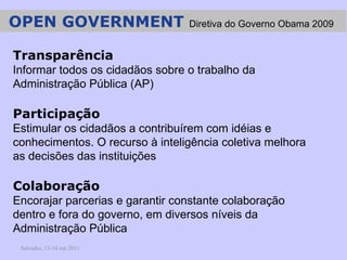 Salvador, 13-14 out 2011 Transparência Informar todos os cidadãos sobre o trabalho da Administração Pública (AP) Participação Estimular os cidadãos a contribuírem com idéias e conhecimentos. O recurso à inteligência coletiva melhora as decisões das instituições  Colaboração Encorajar parcerias e garantir constante colaboração dentro e fora do governo, em diversos níveis da Administração Pública OPEN GOVERNMENT  Diretiva do Governo Obama 2009   