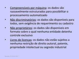 Salvador, 13-14 out 2011 Compreensíveis por máquina : os dados são razoavelmente estruturados para possibilitar o processamento automatizado Não discriminatórios : os dados são disponíveis para todos, sem exigência de requerimento ou cadastro Não proprietários : os dados são disponíveis em formato sobre o qual nenhuma entidade detenha controle exclusivo Livres de licenças : os dados não estão sujeitos a nenhuma restrição de direito autoral, patente, propriedade intelectual ou segredo industrial  