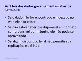 Salvador, 13-14 out 2011 As 3 leis dos dados governamentais abertos   (Eaves, 2010) Se o dado não for encontrado e indexado na web ele não existe Se não estiver aberto e disponível em formato compreensível por máquina ele não pode ser aproveitado Se algum dispositivo legal não permitir sua replicação, ele é inútil 