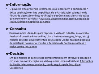 e-Informação   O governo está provendo informações que encorajem a participação?  Existe publicação on-line de políticas de e-Participação; calendário de fóruns de discussão online; notificação eletrônica para alertar cidadãos que pretendem participar?  Austrália obteve o maior escore, seguida de Japão, México e República da Coréia e-Consulta Quais   os meios utilizados para capturar a visão do cidadão, sua opinião, feedback? questionários on-line, chats, instant messaging, blogs, etc.  A maioria dos sites governamentais dos Estados Unidos realizam pesquisa de satisfação do usuário, mas foi a República da Coréia que obteve o maior escore neste item e-Decisão  Em que medida os países estão comprometidos em envolver o cidadão e em levar em consideração sua visão quando tomam decisões?  A República da Coréia liderou essa avaliação, sendo seguida pela Austrália e Cazaquistão 