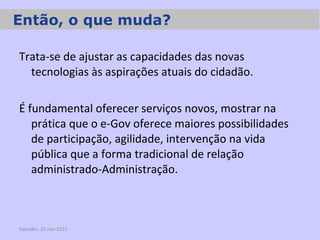 Trata-se de ajustar as capacidades das novas tecnologias às aspirações atuais do cidadão. É fundamental oferecer serviços novos, mostrar na prática que o e-Gov oferece maiores possibilidades de participação, agilidade, intervenção na vida pública que a forma tradicional de relação administrado-Administração. Salvador, 25 nov 2011 Então, o que muda? 