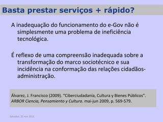 Álvarez, J. Francisco (2009). “Ciberciudadanía, Cultura y Bienes Públicos”.  ARBOR Ciencia, Pensamiento y Cultura . mai-jun 2009, p. 569-579. A inadequação do funcionamento do e-Gov não é simplesmente uma problema de ineficiência tecnológica.  É reflexo de uma compreensão inadequada sobre a transformação do marco sociotécnico e sua incidência na conformação das relações cidadãos-administração. Salvador, 25 nov 2011 Basta prestar serviços + rápido? 