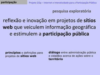 pesquisa exploratória Projeto 2i2p – Internet e Interatividade para a Participação Pública reflexão e inovação em projetos de  sítios web  que veiculem informação geográfica e estimulem a  participação pública princípios  e definições para projetos de  sítios web   diálogo  entre administração pública e cidadãos acerca de ações sobre o  território participação  