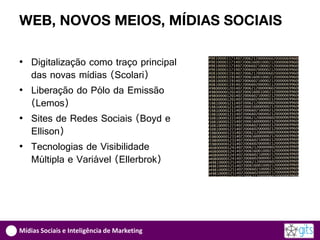 WEB, NOVOS MEIOS, MÍDIAS SOCIAIS

• Digitalização como traço principal
  das novas mídias (Scolari)
• Liberação do Pólo da Emissão
  (Lemos)
• Sites de Redes Sociais (Boyd e
  Ellison)
• Tecnologias de Visibilidade
  Múltipla e Variável (Ellerbrok)




Mídias Sociais e Inteligência de Marketing
 