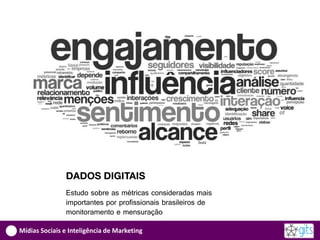 DADOS DIGITAIS
               Estudo sobre as métricas consideradas mais
               importantes por profissionais brasileiros de
               monitoramento e mensuração

Mídias Sociais e Inteligência de Marketing
 