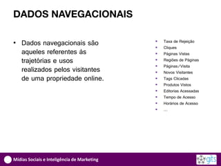DADOS NAVEGACIONAIS

• Dados navegacionais são                       Taxa de Rejeição
                                                Cliques
  aqueles referentes às                         Páginas Vistas
  trajetórias e usos                            Regiões de Páginas
                                                Páginas/Visita
  realizados pelos visitantes                   Novos Visitantes
  de uma propriedade online.                    Tags Clicadas
                                                Produtos Vistos
                                                Editorias Acessadas
                                                Tempo de Acesso
                                                Horários de Acesso
                                                …




Mídias Sociais e Inteligência de Marketing
 