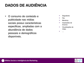 DADOS DE AUDIÊNCIA

• O consumo de conteúdo e                       Seguidores
                                                Fãs
  publicidade nas mídias                        Membros
  sociais possui características                Impressões de
                                                 Anúncio
  específicas, ampliadas com a                  Visualizações de
  abundância de dados                        
                                                 Vídeo
                                                 …
  pessoais e demográficos
  disponíveis.




Mídias Sociais e Inteligência de Marketing
 