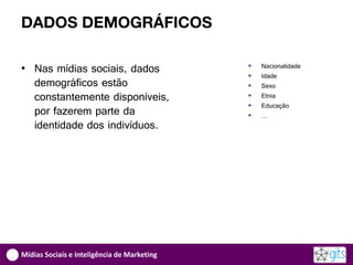 DADOS DEMOGRÁFICOS

• Nas mídias sociais, dados                     Nacionalidade
                                                Idade
  demográficos estão                            Sexo
  constantemente disponíveis,                   Etnia
                                                Educação
  por fazerem parte da                          …
  identidade dos indivíduos.




Mídias Sociais e Inteligência de Marketing
 