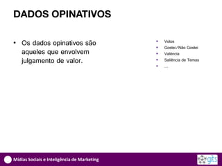 DADOS OPINATIVOS

• Os dados opinativos são                       Votos
                                                Gostei/Não Gostei
  aqueles que envolvem                          Valência
  julgamento de valor.                          Saliência de Temas
                                                …




Mídias Sociais e Inteligência de Marketing
 