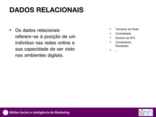 DADOS RELACIONAIS

• Os dados relacionais                          Tamanho da Rede
                                                Centralidade
  referem-se à posição de um                    Número de RTs
  indivíduo nas redes online e                  Comentários
                                                 Recebidos
  sua capacidade de ser visto                   …
  nos ambientes digitais.




Mídias Sociais e Inteligência de Marketing
 