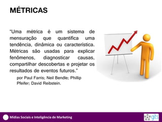 MÉTRICAS

“Uma métrica é um sistema de
mensuração que quantifica uma
tendência, dinâmica ou característica.
Métricas são usadas para explicar
fenômenos,     diagnosticar     causas,
compartilhar descobertas e projetar os
resultados de eventos futuros.”
    por Paul Farris; Neil Bendle; Phillip
    Pfeifer; David Reibstein.




Mídias Sociais e Inteligência de Marketing
 