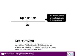Mp = Menções Positivas

                      Mp + Mn – Mr                      Mn =Menções Neutras
                                                        Mr = Menções Negativas
                                                        Mt = Menções Totais



                              Mt




               NET SENTIMENT
               As métricas Net Sentiment e SIM Score são um
               exemplo de equação pra avaliar o sentimento de um
               público sobre uma marca ou tema

Mídias Sociais e Inteligência de Marketing
 
