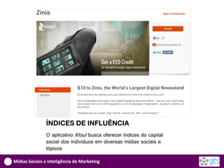 ÍNDICES DE INFLUÊNCIA
               O aplicativo Klout busca oferecer índices do capital
               social dos indivíduos em diversas mídias sociais e
               tópicos

Mídias Sociais e Inteligência de Marketing
 