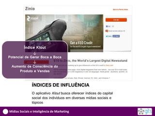 Índice Klout
              ↓
Potencial de Gerar Boca a Boca
              ↓
  Aumento de Consciência do
      Produto e Vendas


               ÍNDICES DE INFLUÊNCIA
               O aplicativo Klout busca oferecer índices do capital
               social dos indivíduos em diversas mídias sociais e
               tópicos

Mídias Sociais e Inteligência de Marketing
 