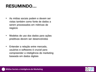 RESUMINDO…

•   As mídias sociais podem e devem ser
    vistas também como fonte de dados a
    serem processados em métricas de
    negócio

•   Modelos de uso dos dados para ações
    preditivas devem ser desenvolvidos

•   Entender a relação entre mercado,
    usuários e softwares é crucial para
    compreender a inteligência de marketing
    baseada em dados digitais



Mídias Sociais e Inteligência de Marketing
 
