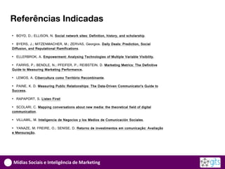 Referências Indicadas
• BOYD, D.; ELLISON, N. Social network sites: Definition, history, and scholarship.

• BYERS, J.; MITZENMACHER, M.; ZERVAS, Georgios. Daily Deals: Prediction, Social
Diffusion, and Reputational Ramifications.

• ELLERBROK, A. Empowerment: Analysing Technologies of Multiple Variable Visibility.

• FARRIS, P.; BENDLE, N.; PFEIFER, P.; REIBSTEIN, D. Marketing Metrics: The Definitive
Guide to Measuring Marketing Performance.

• LEMOS, A. Cibercultura como Território Recombinante.

• PAINE, K. D. Measuring Public Relationships: The Data-Driven Communicator’s Guide to
Success.

• RAPAPORT, S. Listen First!

• SCOLARI, C. Mapping conversations about new media: the theoretical field of digital
communication.

• VILLAMIL, M. Inteligencia de Negocios y los Medios de Comunicación Sociales.

• YANAZE, M; FREIRE, O.; SENISE, D. Retorno de investimentos em comunicação: Avaliação
e Mensuração.




Mídias Sociais e Inteligência de Marketing
 