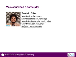 Mais conexões e conteúdo:

                        Tarcízio Silva
                        www.tarciziosilva.com.br
                        www.slideshare.net/tarushijio
                        www.linkedin.com/in/tarciziosilva
                        www.twitter.com/tarushijio
                        eu@tarciziosilva.com.br




Mídias Sociais e Inteligência de Marketing
 