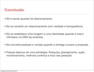 Conclusão

       • Só é social quando há relacionamento.

       • Só se constrói um relacionamento com verdade e transparência.

       • Só se estabelece uma imagem e uma identidade quando é real e
         intrínseco no DNA da empresa.

       • Só converte pessoas e vendas quando a entrega cumpre a proposta.

       • Passos básicos de uma estratégia: Pesquisa, planejamento, ação,
         monitoramento, melhoria contínua e foco nas pessoas!




quinta-feira, 28 de junho de 2012
 