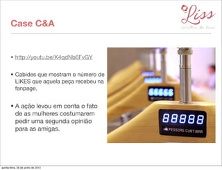 Case C&A


       • http://youtu.be/K4qdNb6FvGY


       • Cabides que mostram o número de
         LIKES que aquela peça recebeu na
         fanpage.


       • A ação levou em conta o fato
         de as mulheres costumarem
         pedir uma segunda opinião
         para as amigas.




quinta-feira, 28 de junho de 2012
 