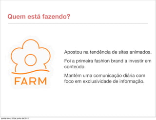 Quem está fazendo?




                                    Apostou na tendência de sites animados.
                                    Foi a primeira fashion brand a investir em
                                    conteúdo.
                                    Mantém uma comunicação diária com
                                    foco em exclusividade de informação.




quinta-feira, 28 de junho de 2012
 
