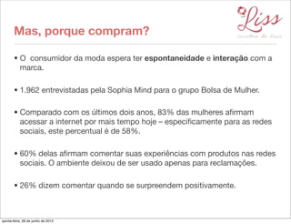 Mas, porque compram?

       • O  consumidor da moda espera ter espontaneidade e interação com a
         marca.

       • 1.962 entrevistadas pela Sophia Mind para o grupo Bolsa de Mulher.

       • Comparado com os últimos dois anos, 83% das mulheres aﬁrmam
         acessar a internet por mais tempo hoje – especiﬁcamente para as redes
         sociais, este percentual é de 58%.

       • 60% delas aﬁrmam comentar suas experiências com produtos nas redes
         sociais. O ambiente deixou de ser usado apenas para reclamações.

       • 26% dizem comentar quando se surpreendem positivamente.



quinta-feira, 28 de junho de 2012
 