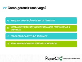 >> Como garantir uma vaga?


  A) PESQUISA E DEFINIÇÃO DE ÁREA DE INTERESSE


  B) MAPEAMENTO DE FONTES DE INFORMAÇÃO, PROFISSIONAIS E
       EMPRESAS

  C)   PRODUÇÃO DE CONTEÚDO RELEVANTE


  D) RELACIONAMENTO COM PESSOAS ESTRATÉGICAS
 