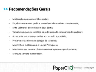 >> Recomendações Gerais

  -   Moderação no uso das mídias sociais;
  -   Faça links entre seus perfis e preencha cada um deles corretamente;
  -   Evite usar fotos diferentes em seus perfis;
  -   Trabalhe um nome específico na rede (cuidado com nomes de usuário!);
  -   Acrescente sua presença online ao currículo e portfólio;
  -   Preserve seu ambiente e colegas de trabalho;
  -   Mantenha o cuidado com a Língua Portuguesa;
  -   Monitore o seu nome e observe como se apresenta publicamente;
  -   Mensure sempre os resultados.
 