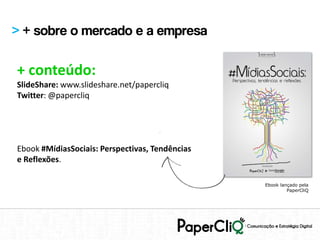 > + sobre o mercado e a empresa

+ conteúdo:
SlideShare: www.slideshare.net/papercliq
Twitter: @papercliq




Ebook #MídiasSociais: Perspectivas, Tendências
e Reflexões.

                                                 Ebook lançado pela
                                                          PaperCliQ
 