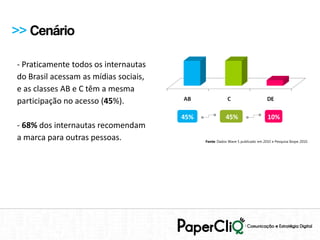 >> Cenário

- Praticamente todos os internautas
do Brasil acessam as mídias sociais,
e as classes AB e C têm a mesma
participação no acesso (45%).
                                       45%              45%                      10%
- 68% dos internautas recomendam
a marca para outras pessoas.                 Fonte: Dados Wave 5 publicado em 2010 e Pesquisa Ibope 2010.
 
