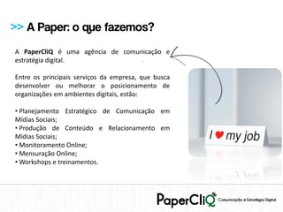 >> A Paper: o que fazemos?
A PaperCliQ é uma agência de comunicação e
estratégia digital.

Entre os principais serviços da empresa, que busca
desenvolver ou melhorar o posicionamento de
organizações em ambientes digitais, estão:

• Planejamento Estratégico de Comunicação em
Mídias Sociais;
• Produção de Conteúdo e Relacionamento em
Mídias Sociais;
• Monitoramento Online;
• Mensuração Online;
• Workshops e treinamentos.
 