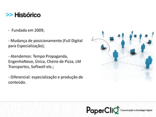 >> Histórico

- Fundada em 2009;

- Mudança de posicionamento (Full Digital
para Especialização);

- Atendemos: Tempo Propaganda,
EngenhoNovo, Única, Cheiro de Pizza, LM
Transportes, Softwell etc.;

- Diferencial: especialização e produção de
conteúdo.
 