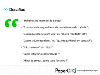 >> Desafios




“
        - “Trabalhos na internet são baratos”

        - “É uma atividade que demanda pouco tempo de trabalho”;

        - “Quero que isso seja um viral” ou “Quero resultados já!”;

        - “Quero 1.000 seguidores” ou “Quanto ganharei em vendas?”;

        - “Não quero sofrer críticas”

        - “Como integrar a comunicação?”

        - “Afinal de contas, como tudo funciona?”
 