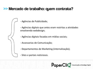 >> Mercado de trabalho: quem contrata?

         - Agências de Publicidade;

         - Agências digitais que antes eram restritas a atividades
         envolvendo webdesign;

         - Agências digitais focadas em mídias sociais;

         - Assessorias de Comunicação;

         - Departamentos de Marketing (internalização);

         - Sites e portais noticiosos.
 
