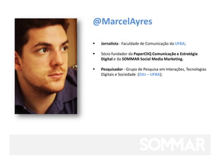 @MarcelAyres

   Jornalista - Faculdade de Comunicação da UFBA;

   Sócio fundador da PaperCliQ Comunicação e Estratégia
    Digital e da SOMMAR Social Media Marketing.

   Pesquisador - Grupo de Pesquisa em Interações, Tecnologias
    Digitais e Sociedade (Gits – UFBA);
 