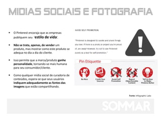    O Pinterest encoraja que as empresas
    publiquem seu ‘estilo de vida’.

   Não se trata, apenas, de vender um
    produto, mas mostrar como este produto se
    adequa no dia a dia do cliente.

   Isso permite que a marca/produto ganhe
    personalidade, tornando-se mais humana
    para seu consumidor/cliente.

   Como qualquer mídia social de curadoria de
    conteúdos, espera-se que seus usuários
    indiquem adequadamente as fontes das
    imagens que estão compartilhando.

                                                 Fonte: Infographic Labs
 