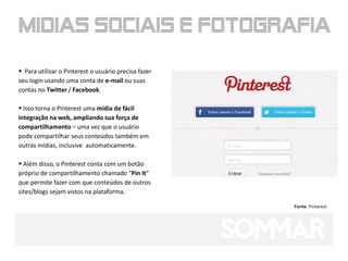  Para utilizar o Pinterest o usuário precisa fazer
seu login usando uma conta de e-mail ou suas
contas no Twitter / Facebook.

 Isso torna o Pinterest uma mídia de fácil
integração na web, ampliando sua força de
compartilhamento – uma vez que o usuário
pode compartilhar seus conteúdos também em
outras mídias, inclusive automaticamente.

 Além disso, o Pinterest conta com um botão
próprio de compartilhamento chamado “Pin It”
que permite fazer com que conteúdos de outros
sites/blogs sejam vistos na plataforma.

                                                      Fonte: Pinterest
 