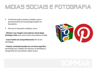    O Pinterest pode contribuir, também, para o
    posicionamento de marcas/organizações em
    buscadores.

   Para isso é necessário cuidados, como:

- Otimizar suas imagens com palavras-chave (tags),
hashtags e links para outros canais da empresa na web;

- inserir botões de compartilhamento (Pin It) em
sites/blogs;

- Produzir conteúdos focados em um tema específico,
permitindo que o público de interesse se identifique e
compartilhe em suas demais mídias sociais.
 