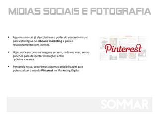    Algumas marcas já descobriram o poder do conteúdo visual
    para estratégias de inbound marketing e para o
    relacionamento com clientes.

   Hoje, nota-se como as imagens servem, cada vez mais, como
    ganchos para despertar interações entre
     público x marca.

   Pensando nisso, separamos algumas possibilidades para
    potencializar o uso do Pinterest no Marketing Digital.
 