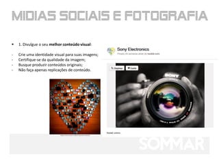    1. Divulgue o seu melhor conteúdo visual:

-   Crie uma identidade visual para suas imagens;
-   Certifique-se da qualidade da imagem;
-   Busque produzir conteúdos originais;
-   Não faça apenas replicações de conteúdo.
 