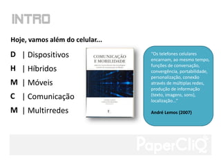 Hoje, vamos além do celular...

D | Dispositivos                 “Os telefones celulares
                                 encarnam, ao mesmo tempo,
                                 funções de conversação,
H | Híbridos                     convergência, portabilidade,
                                 personalização, conexão
M | Móveis                       através de múltiplas redes,
                                 produção de informação
C | Comunicação                  (texto, imagens, sons),
                                 localização...”

M | Multirredes                  André Lemos (2007)
 