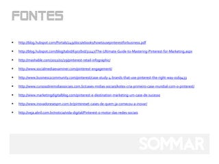    http://blog.hubspot.com/Portals/249/docs/ebooks/howtousepinterestforbusiness.pdf

   http://blog.hubspot.com/blog/tabid/6307/bid/31147/The-Ultimate-Guide-to-Mastering-Pinterest-for-Marketing.aspx

   http://mashable.com/2012/01/29/pinterest-retail-infographic/

   http://www.socialmediaexaminer.com/pinterest-engagement/

   http://www.business2community.com/pinterest/case-study-4-brands-that-use-pinterest-the-right-way-0169433

   http://www.cursosobremidiassociais.com.br/cases-midias-sociais/kotex-cria-primeiro-case-mundial-com-o-pinterest/

   http://www.marketingdigitalblog.com/pinterest-e-destination-marketing-um-case-de-sucesso

   http://www.inovadoresespm.com.br/pintereset-cases-de-quem-ja-comecou-a-inovar/

   http://veja.abril.com.br/noticia/vida-digital/Pinterest-o-motor-das-redes-sociais
 