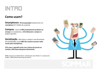 Como usam?
Smartphones- 4% da população brasileira tem um
smartphone [27 milhões de usuários];

Compras - Cerca de 80% já pesquisaram produtos ou
serviços no smartphone, e 31% efetuaram a compra do
próprio aparelho.


Socialização - Além disso, o celular é uma ferramenta
de sociabilização, já que 88% dos usuários acessam redes
sociais pelo smartphones,

57% usam o aparelho junto com a leitura de jornais ou
revistas e 50% fazem pesquisas diariamente.


Fonte: pesquisa Our Mobile Planet, realizada pelo Ipsos Media CT, e apoiada pelo
Google, a MMA (Mobile Marketing Association)
 
