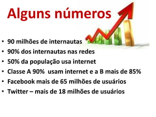 Alguns números
•   90 milhões de internautas
•   90% dos internautas nas redes
•   50% da população usa internet
•   Classe A 90% usam internet e a B mais de 85%
•   Facebook mais de 65 milhões de usuários
•   Twitter – mais de 18 milhões de usuários
 