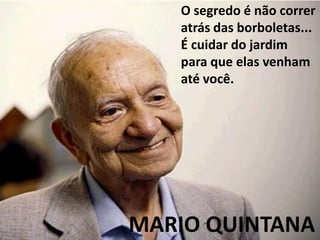 O segredo é não correr
   atrás das borboletas...
   É cuidar do jardim
   para que elas venham
   até você.




MARIO QUINTANA
 