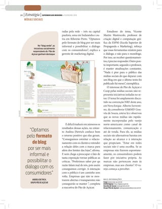 26   | Estratégia | SUPERMERCADO MODERNO • FEVEREIRO 2010
                  MÍDIAS SOCIAIS



                                                       radas pela rede – três na capital          Estudioso do tema, Vicente
                                                       paulista, uma em Indaiatuba e ou-      Martin Mastrocolo, professor de
                                                       tra em Ribeirão Preto. “Optamos        criação digital e computação grá-
                                                       pelo formato de blog por ser mais      fica da ESPM (Escola Superior de
                                No “blog verde”, as    informal e possibilitar o diálogo      Propaganda e Marketing), reforça
                           iniciativas socialmente
                          responsáveis do Pão de
                                                       com os consumidores”, explica a        que essas ferramentas existem para
                         Açúcar ganham destaque        gerente de marketing digital.          o diálogo, e não para o monólogo.
                                                                                              Por isso, ao receber questionamen-
                                                                                              tos, é preciso responder. Outro pon-
                                                                                              to importante, segundo o professor,
                                                                                              é manter atualizações constantes.
                                                                                              “Nada é pior para o público das
                                                                                              mídias sociais do que deparar com
                                                                                              um blog em que o último texto foi
                                                                                              publicado há meses”, exemplifica.
                                                                                                  O interesse de Pão de Açúcar e
                                                                                              Coop pelas mídias sociais não re-
                                                                                              presenta iniciativas isoladas no se-
                                                                                              tor. O tema foi amplamente discu-
                                                                                              tido na convenção NRF deste ano,
                                                                                              em Nova Iorque. Alberto Serrenti-
                                                                                              no, da consultoria GS&MD Gou-
DIVULGAÇÃO




                                                                                              vêa de Souza, esteve lá e observou
                                                                                              que as novas mídias são rapida-
                                                                                              mente incorporadas pelo varejo
                                                           É difícil traduzir em números os   norte-americano como canal de
                                                       resultados dessas ações, no entan-     relacionamento, comunicação e
                     “Optamos                          to Andrea Dietrich conhece bem         até de venda. Para ele, as mídias
                    pelo formato                       o retorno positivo que elas geram.     sociais são alternativas baratas em
                                                       “Conseguimos estreitar o relacio-      relação ao alcance e à interação
                       de blog                         namento com os clientes e estender     que propiciam. “Estar em redes
                                                       a relação deles com a marca para       sociais não é uma escolha. Se as
                    por ser mais                       além dos limites das lojas”, afirma.   empresas não fizerem espontane-
                     informal e                        E nem chega a preocupar o fato de      amente, os consumidores podem
                                                       tanta exposição tornar públicas as     fazer por iniciativa própria. As
                    possibilitar o                     críticas. “Preferimos saber por qu     marcas não pertencem mais às
                                                       razão falam mal de nós, pois assim     empresas, mas aos clientes”. O va-
                   diálogo com os                      conseguimos corrigir. A interação      rejo começa a perceber.           SM

                   consumidores”                       com o público é um caminho sem
                                                       volta. Empresas que não se mos-
                          ANDREA DIETRICH,             trarem abertas e transparentes não     MAIS INFORMAÇÕES
                        GRUPO PÃO DE AÇÚCAR                                                   Coop: www.coop-sp.com.br
                                                       conseguirão se manter ”, completa      ESPM Digital: http://digital.espm.br
                                                                                              Gouvêa de Souza: www.gsmd.com.br
                                                       a executiva do Pão de Açúcar.          Grupo Pão de Açúcar: www.grupopaodeacucar.com.br
 