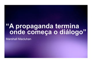 “A propaganda termina
 onde começa o diálogo”
Marshall Macluhan
 